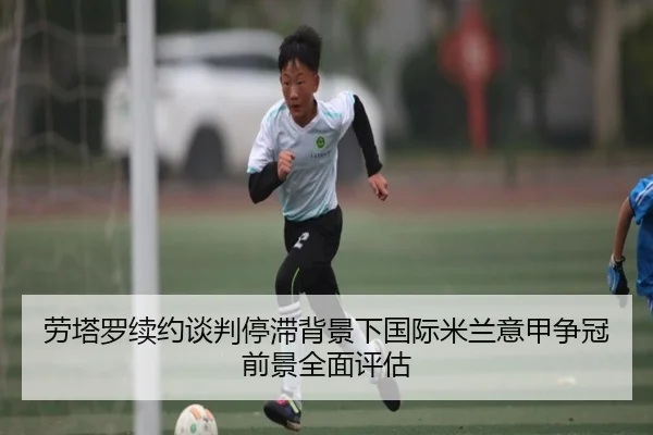 劳塔罗续约谈判停滞背景下国际米兰意甲争冠前景全面评估
