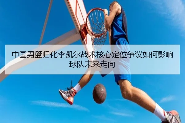 中国男篮归化李凯尔战术核心定位争议如何影响球队未来走向